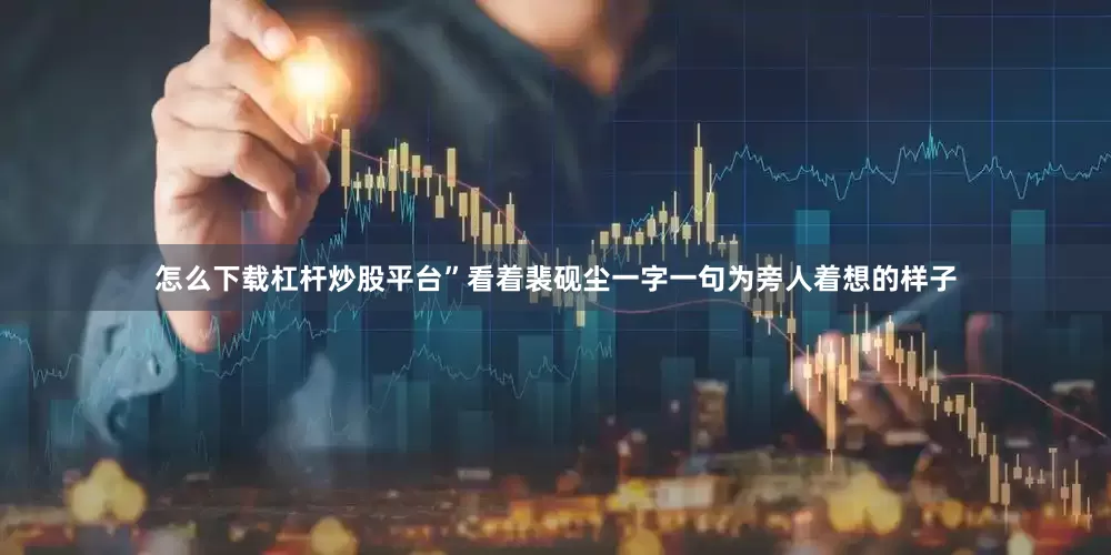 怎么下载杠杆炒股平台”看着裴砚尘一字一句为旁人着想的样子