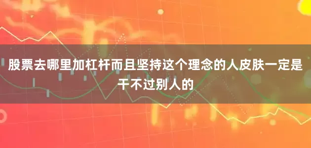 股票去哪里加杠杆而且坚持这个理念的人皮肤一定是干不过别人的