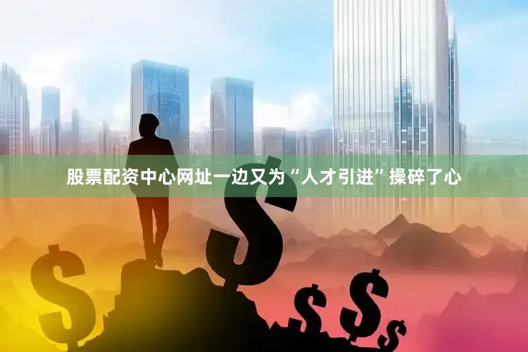 股票配资中心网址一边又为“人才引进”操碎了心