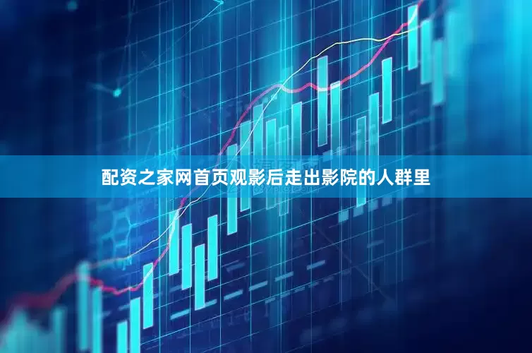 配资之家网首页观影后走出影院的人群里